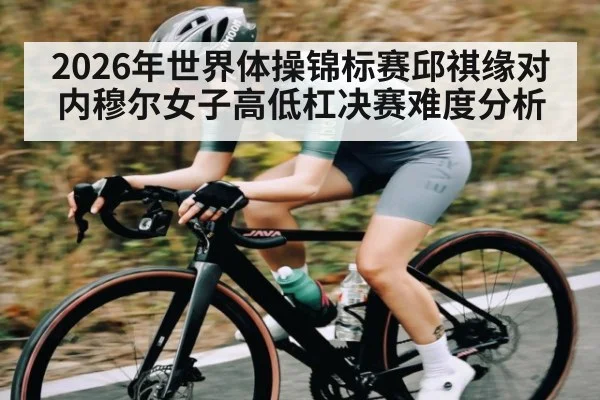 2026年世界体操锦标赛邱祺缘对内穆尔女子高低杠决赛难度分析
