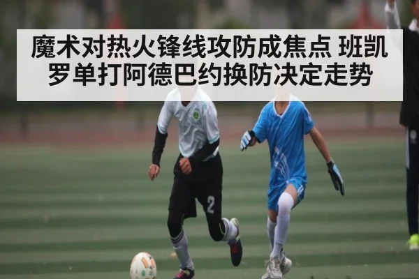 魔术对热火锋线攻防成焦点 班凯罗单打阿德巴约换防决定走势